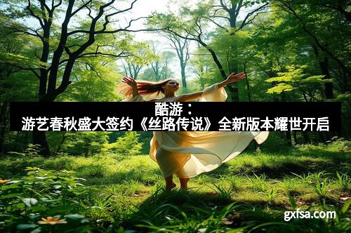 酷游：游艺春秋盛大签约《丝路传说》全新版本耀世开启